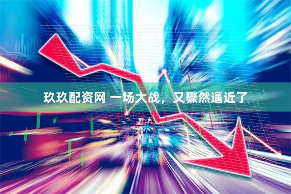 玖玖配资网 一场大战，又骤然逼近了
