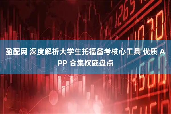 盈配网 深度解析大学生托福备考核心工具 优质 APP 合集权威盘点