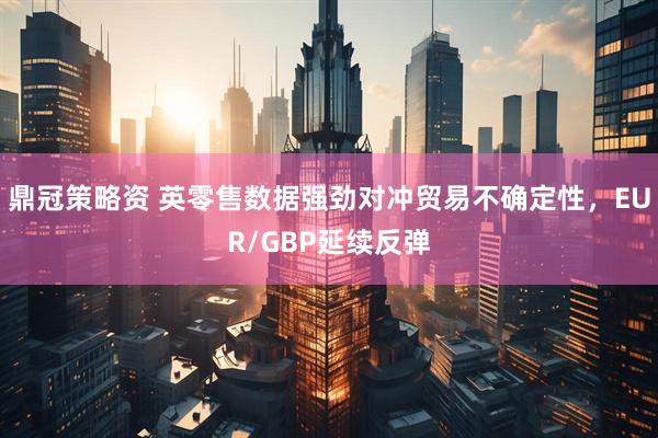 鼎冠策略资 英零售数据强劲对冲贸易不确定性，EUR/GBP延续反弹