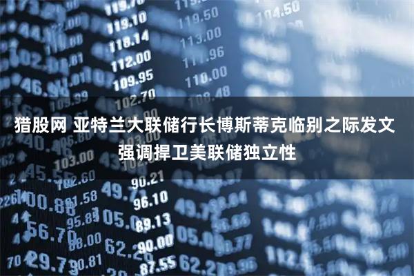 猎股网 亚特兰大联储行长博斯蒂克临别之际发文 强调捍卫美联储独立性