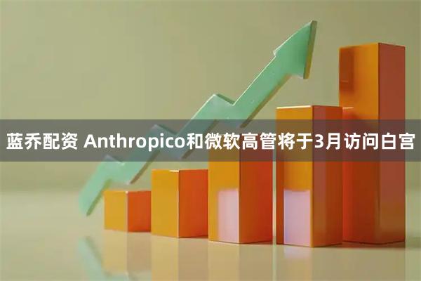 蓝乔配资 Anthropico和微软高管将于3月访问白宫