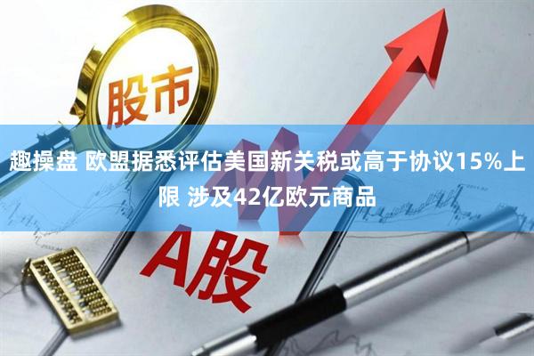 趣操盘 欧盟据悉评估美国新关税或高于协议15%上限 涉及42亿欧元商品