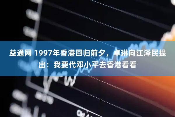 益通网 1997年香港回归前夕，卓琳向江泽民提出：我要代邓小平去香港看看