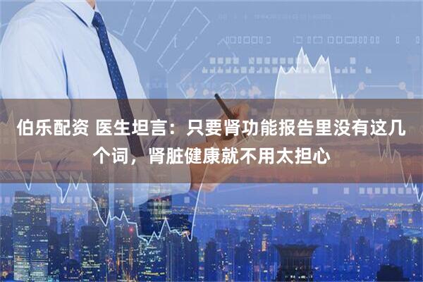伯乐配资 医生坦言：只要肾功能报告里没有这几个词，肾脏健康就不用太担心