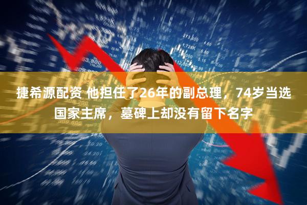 捷希源配资 他担任了26年的副总理，74岁当选国家主席，墓碑上却没有留下名字