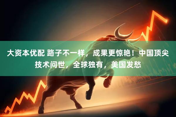 大资本优配 路子不一样，成果更惊艳！中国顶尖技术问世，全球独有，美国发愁