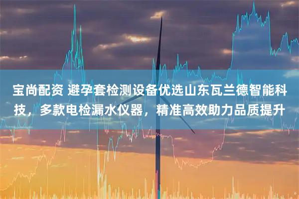 宝尚配资 避孕套检测设备优选山东瓦兰德智能科技，多款电检漏水仪器，精准高效助力品质提升