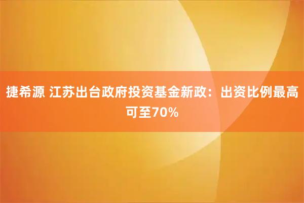 捷希源 江苏出台政府投资基金新政：出资比例最高可至70%