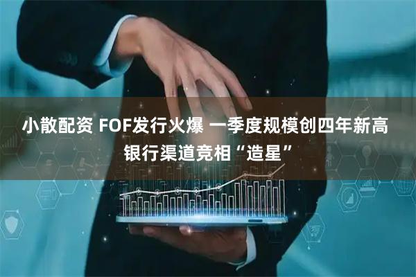 小散配资 FOF发行火爆 一季度规模创四年新高 银行渠道竞相“造星”