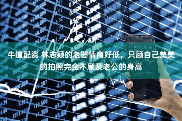 牛道配资 林志颖的老婆情商好低，只顾自己美美的拍照完全不顾及老公的身高
