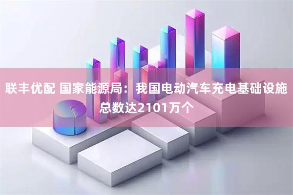 联丰优配 国家能源局：我国电动汽车充电基础设施总数达2101万个