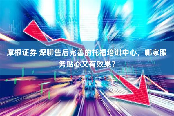 摩根证券 深聊售后完善的托福培训中心，哪家服务贴心又有效果？