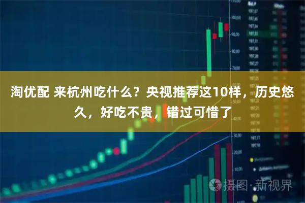 淘优配 来杭州吃什么？央视推荐这10样，历史悠久，好吃不贵，错过可惜了
