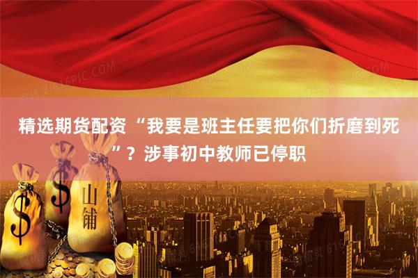 精选期货配资 “我要是班主任要把你们折磨到死”？涉事初中教师已停职