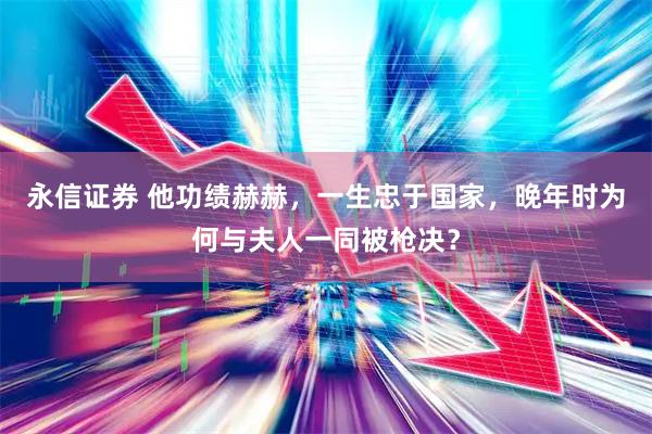 永信证券 他功绩赫赫，一生忠于国家，晚年时为何与夫人一同被枪决？