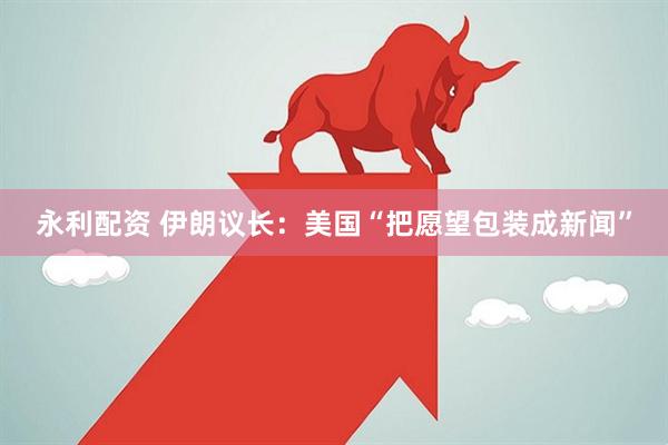 永利配资 伊朗议长：美国“把愿望包装成新闻”