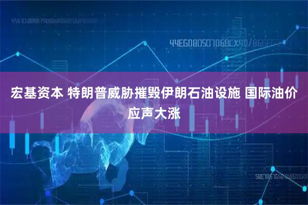 宏基资本 特朗普威胁摧毁伊朗石油设施 国际油价应声大涨