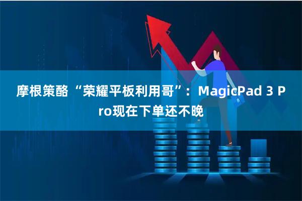 摩根策酪 “荣耀平板利用哥”：MagicPad 3 Pro现在下单还不晚