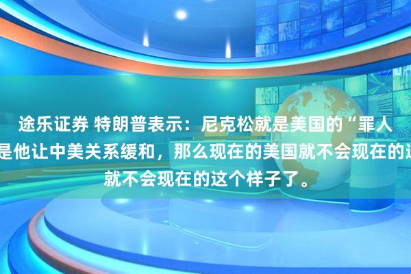 途乐证券 特朗普表示：尼克松就是美国的“罪人”，如果不是他让中美关系缓和，那么现在的美国就不会现在的这个样子了。