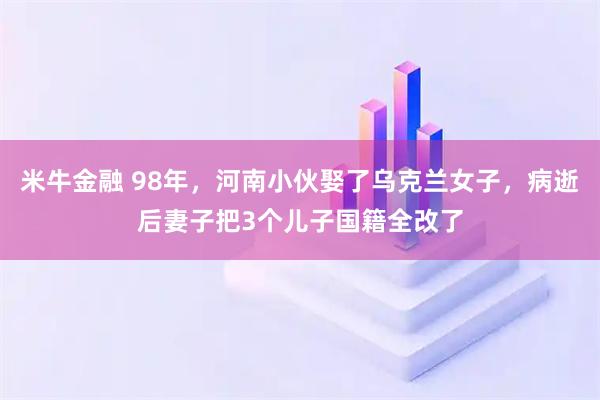 米牛金融 98年，河南小伙娶了乌克兰女子，病逝后妻子把3个儿子国籍全改了