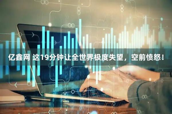 亿鑫网 这19分钟让全世界极度失望，空前愤怒！