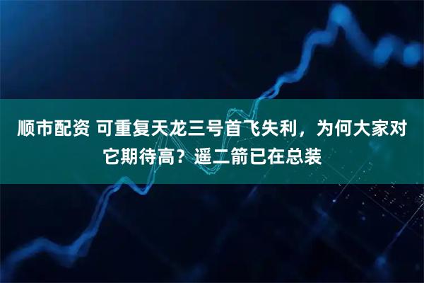 顺市配资 可重复天龙三号首飞失利，为何大家对它期待高？遥二箭已在总装