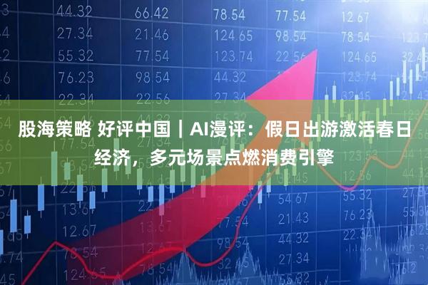 股海策略 好评中国｜AI漫评：假日出游激活春日经济，多元场景点燃消费引擎