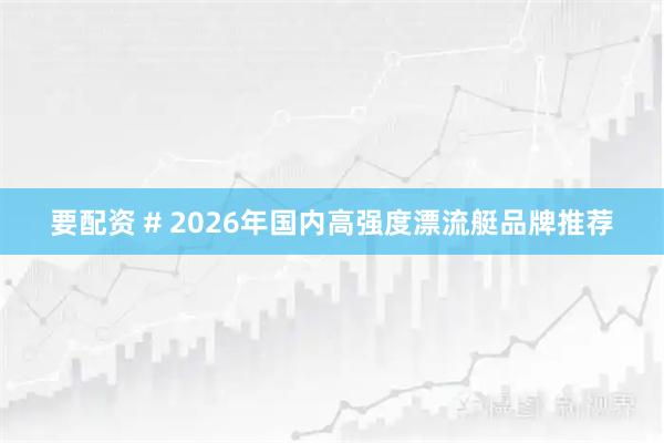要配资 # 2026年国内高强度漂流艇品牌推荐