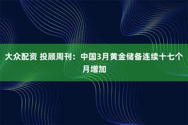 大众配资 投顾周刊：中国3月黄金储备连续十七个月增加