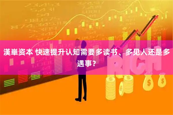漢崋资本 快速提升认知需要多读书、多见人还是多遇事？