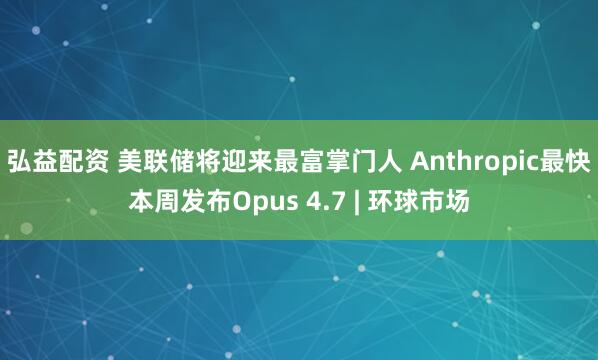 弘益配资 美联储将迎来最富掌门人 Anthropic最快本周发布Opus 4.7 | 环球市场