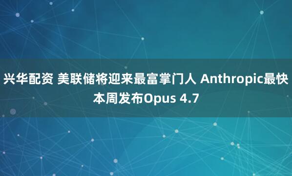兴华配资 美联储将迎来最富掌门人 Anthropic最快本周发布Opus 4.7