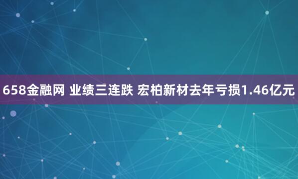 658金融网 业绩三连跌 宏柏新材去年亏损1.46亿元