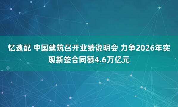 忆速配 中国建筑召开业绩说明会 力争2026年实现新签合同额4.6万亿元