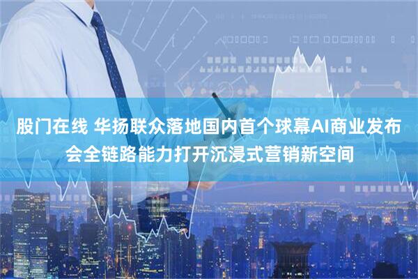 股门在线 华扬联众落地国内首个球幕AI商业发布会全链路能力打开沉浸式营销新空间