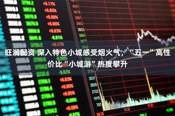 旺润配资 深入特色小城感受烟火气，“五一”高性价比“小城游”热度攀升