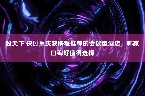 股天下 探讨重庆获携程推荐的会议型酒店，哪家口碑好值得选择
