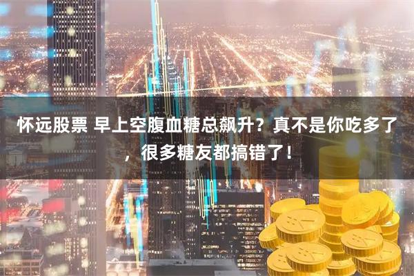 怀远股票 早上空腹血糖总飙升？真不是你吃多了，很多糖友都搞错了！