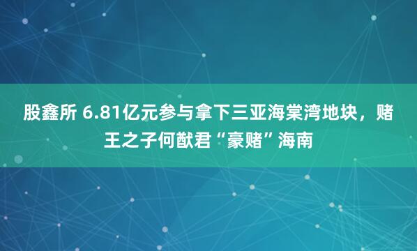 股鑫所 6.81亿元参与拿下三亚海棠湾地块，赌王之子何猷君“豪赌”海南