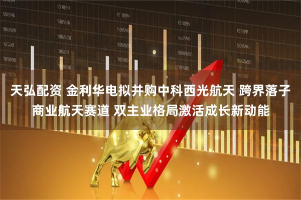天弘配资 金利华电拟并购中科西光航天 跨界落子商业航天赛道 双主业格局激活成长新动能