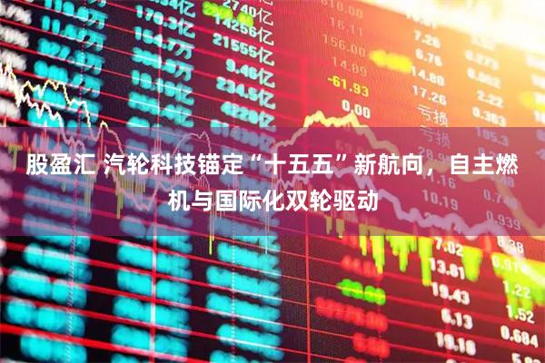 股盈汇 汽轮科技锚定“十五五”新航向，自主燃机与国际化双轮驱动