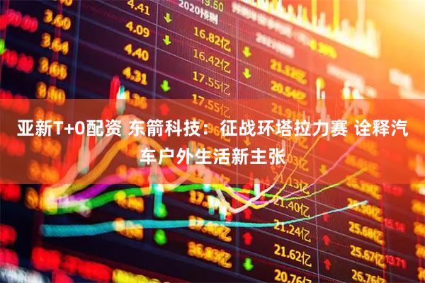 亚新T+0配资 东箭科技：征战环塔拉力赛 诠释汽车户外生活新主张