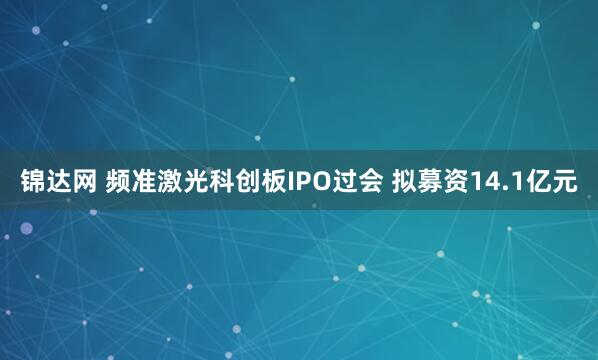 锦达网 频准激光科创板IPO过会 拟募资14.1亿元