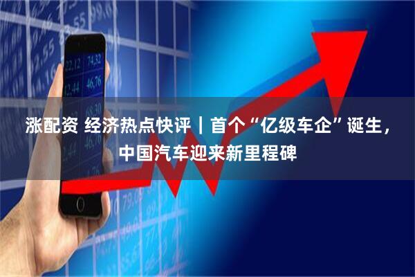涨配资 经济热点快评|首个“亿级车企”诞生,中国汽车迎来新里程碑