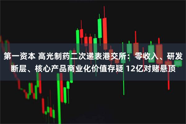第一资本 高光制药二次递表港交所：零收入、研发断层、核心产品商业化价值存疑 12亿对赌悬顶