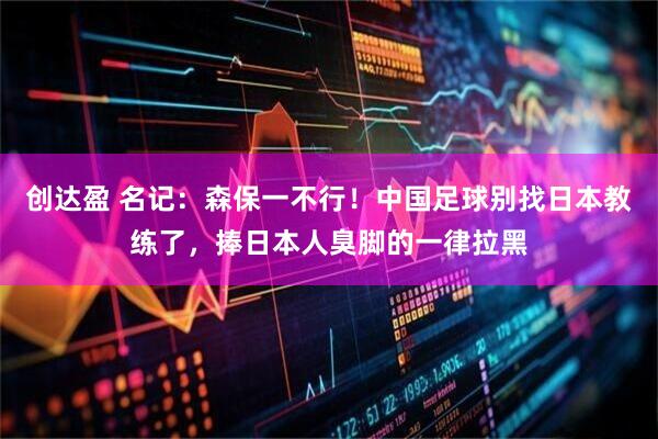 创达盈 名记：森保一不行！中国足球别找日本教练了，捧日本人臭脚的一律拉黑