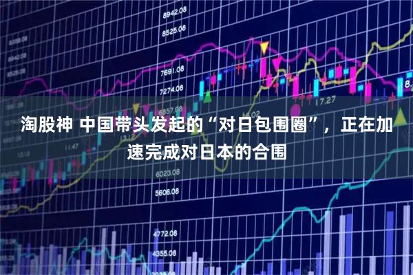 淘股神 中国带头发起的“对日包围圈”,正在加速完成对日本的合围