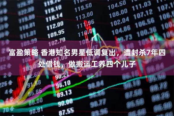 富盈策略 香港知名男星低调复出，遭封杀7年四处借钱，做搬运工养四个儿子