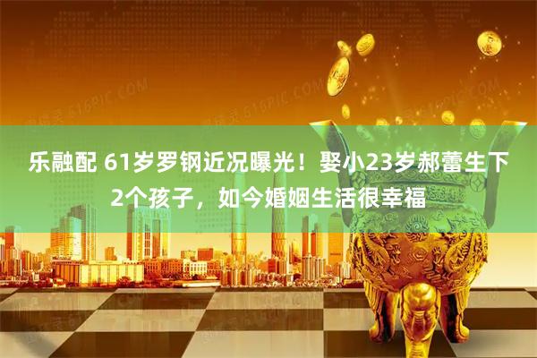 乐融配 61岁罗钢近况曝光！娶小23岁郝蕾生下2个孩子，如今婚姻生活很幸福