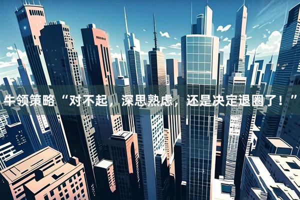 牛领策略 “对不起，深思熟虑，还是决定退圈了！”